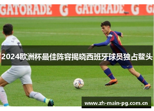 2024欧洲杯最佳阵容揭晓西班牙球员独占鳌头 2024欧洲杯最佳阵容揭晓西班牙球员独占鳌头